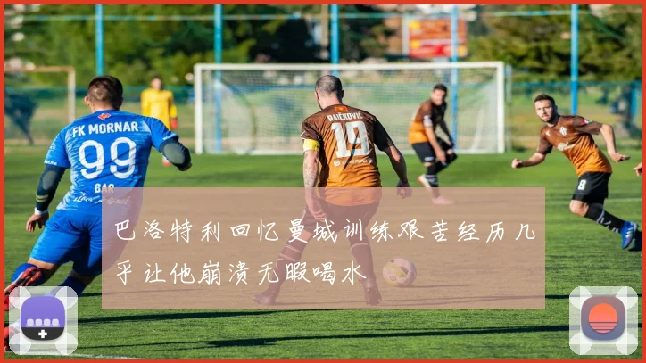 巴洛特利回忆曼城训练艰苦经历几乎让他崩溃无暇喝水