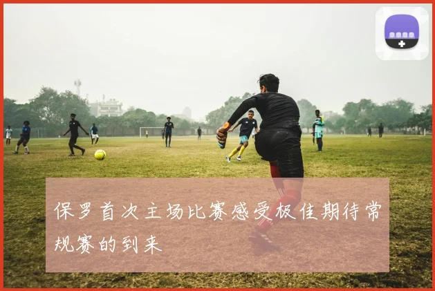 保罗首次主场比赛感受极佳期待常规赛的到来