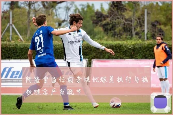 阿隆索留任前景堪忧球员执行与执教理念严重脱节