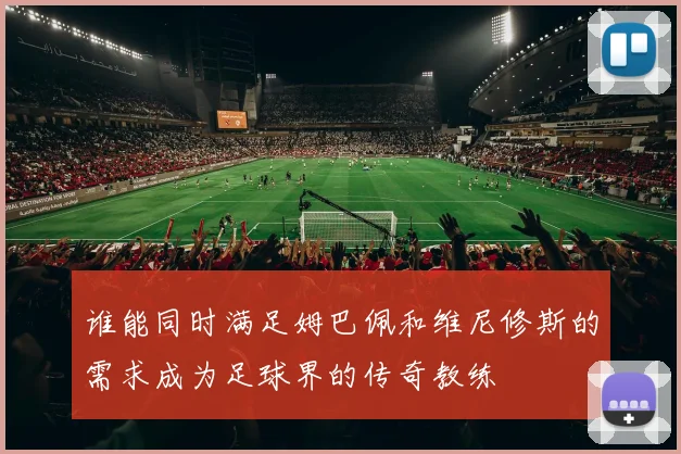 谁能同时满足姆巴佩和维尼修斯的需求成为足球界的传奇教练