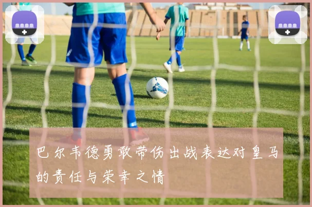 巴尔韦德勇敢带伤出战表达对皇马的责任与荣幸之情