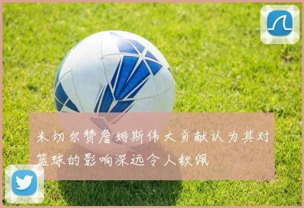 米切尔赞詹姆斯伟大贡献认为其对篮球的影响深远令人钦佩