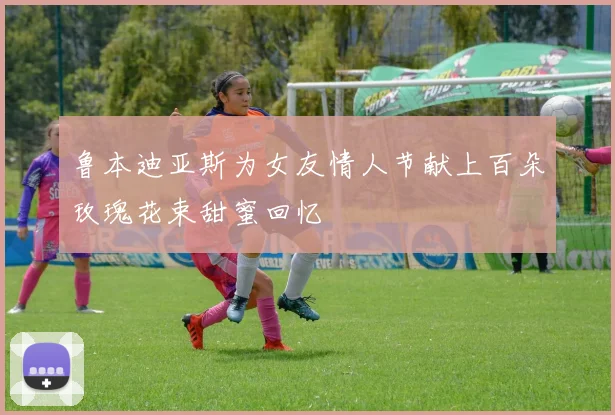鲁本迪亚斯为女友情人节献上百朵玫瑰花束甜蜜回忆