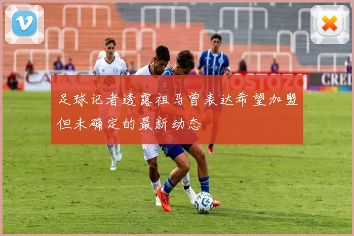 足球记者透露祖马曾表达希望加盟但未确定的最新动态