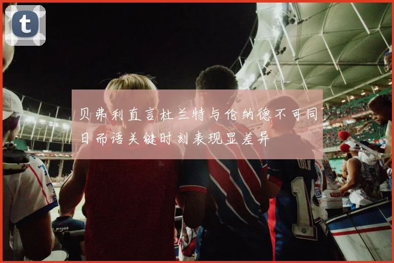 贝弗利直言杜兰特与伦纳德不可同日而语关键时刻表现显差异