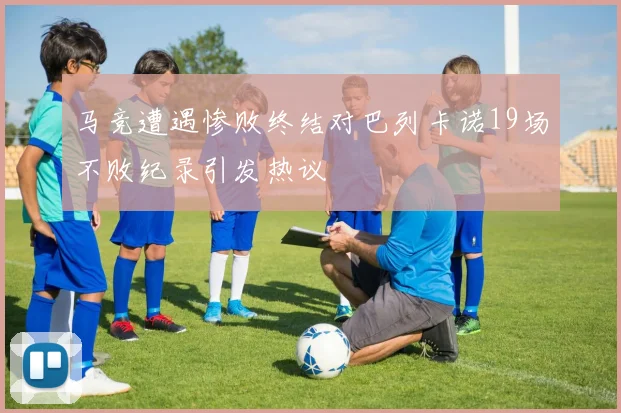 马竞遭遇惨败终结对巴列卡诺19场不败纪录引发热议