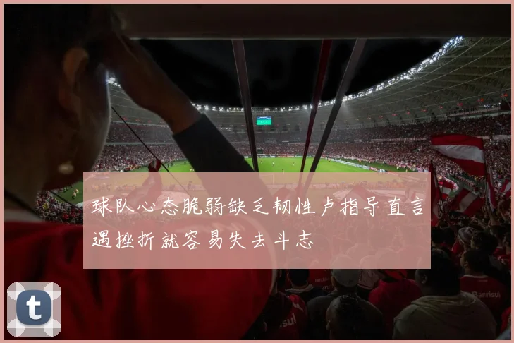 球队心态脆弱缺乏韧性卢指导直言遇挫折就容易失去斗志