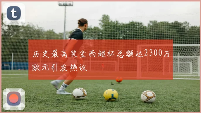 历史最高奖金西超杯总额达2300万欧元引发热议