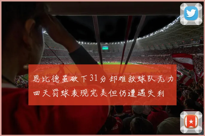 恩比德虽砍下31分却难救球队无力回天罚球表现完美但仍遭遇失利