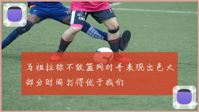 马祖拉称不敌篮网对手表现出色大部分时间打得优于我们