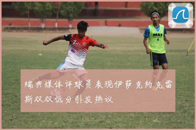 瑞典媒体评球员表现伊萨克约克雷斯双双低分引发热议