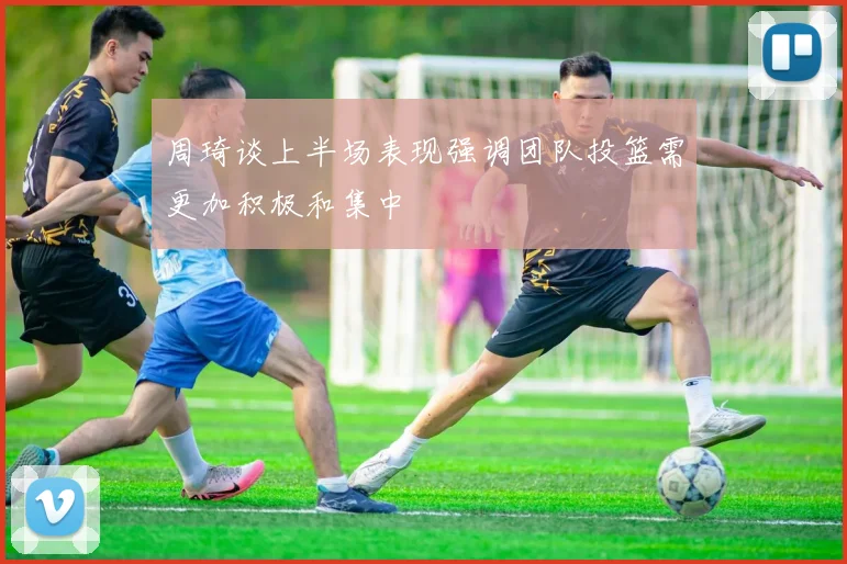 周琦谈上半场表现强调团队投篮需更加积极和集中