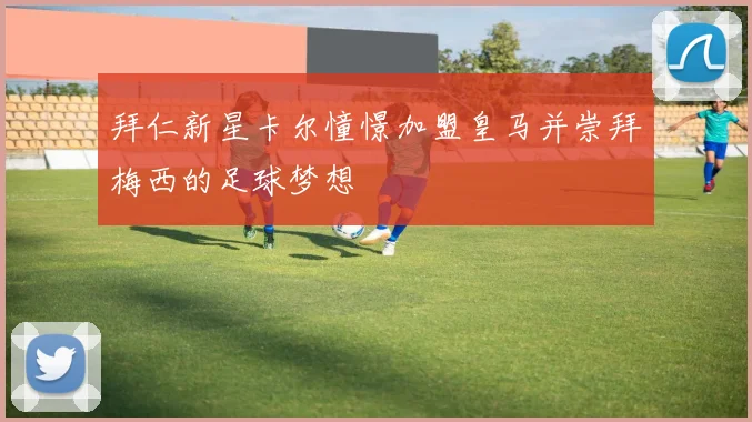 拜仁新星卡尔憧憬加盟皇马并崇拜梅西的足球梦想