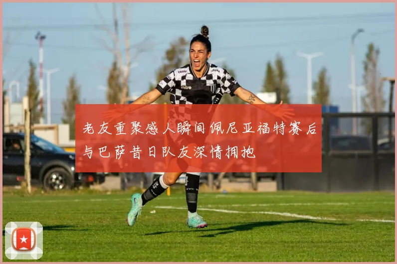 老友重聚感人瞬间佩尼亚福特赛后与巴萨昔日队友深情拥抱