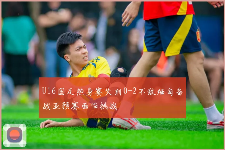 U16国足热身赛失利0-2不敌缅甸备战亚预赛面临挑战