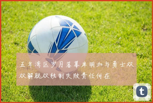 五年湾区岁月落幕库明加与勇士双双解脱双轨制失败责任何在