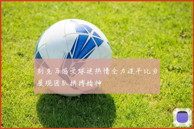 别克马感受球迷热情全力追平比分展现团队拼搏精神