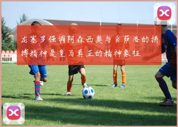 龙塞罗强调阿森西奥与贡萨洛的拼搏精神是皇马真正的精神象征