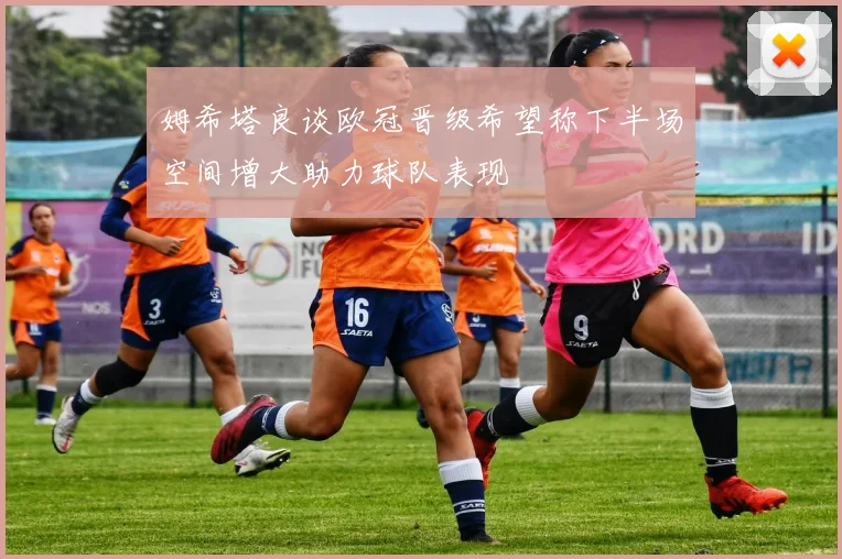 姆希塔良谈欧冠晋级希望称下半场空间增大助力球队表现