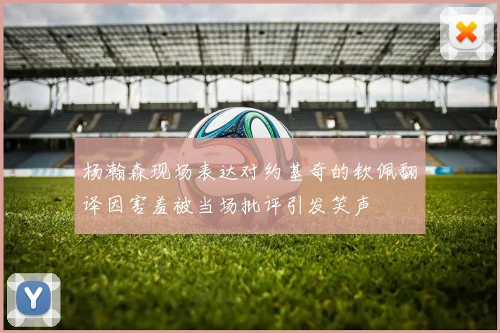 杨瀚森现场表达对约基奇的钦佩翻译因害羞被当场批评引发笑声