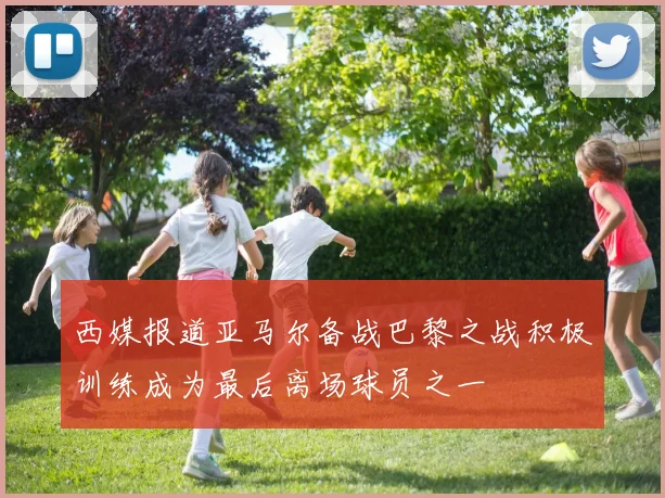 西媒报道亚马尔备战巴黎之战积极训练成为最后离场球员之一