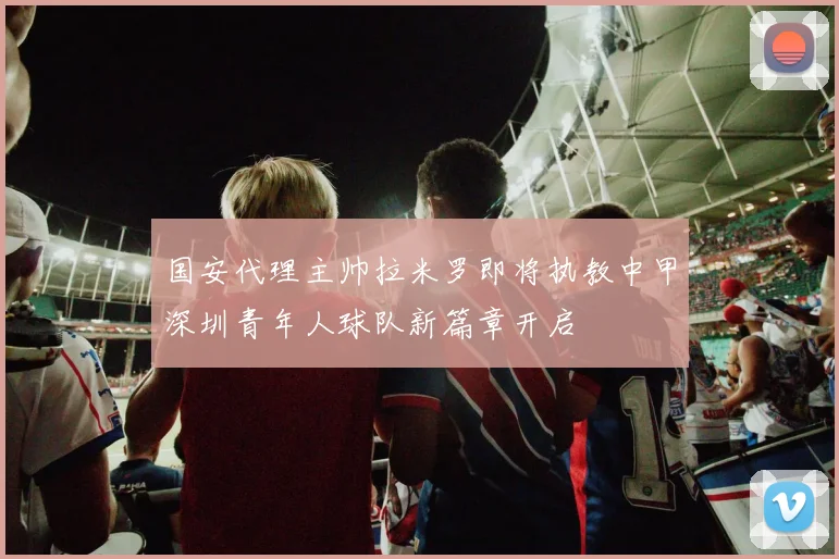 国安代理主帅拉米罗即将执教中甲深圳青年人球队新篇章开启