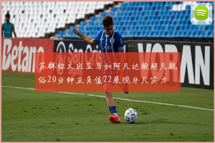 苏群称文班亚马如阿凡达般超凡脱俗20分钟正负值22展现非凡实力